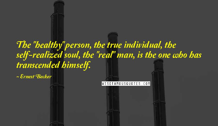 Ernest Becker quotes: The "healthy" person, the true individual, the self-realized soul, the "real" man, is the one who has transcended himself. Ernest Becker quotes: The "healthy" person, the true individual, the self-realized soul, the "real" man, is the one who has transcended himself.