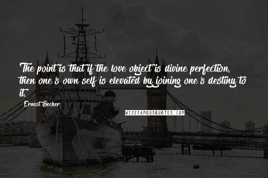Ernest Becker quotes: The point is that if the love object is divine perfection, then one's own self is elevated by joining one's destiny to it. Ernest Becker quotes: The point is that if the love object is divine perfection, then one's own self is elevated by joining one's destiny to it.