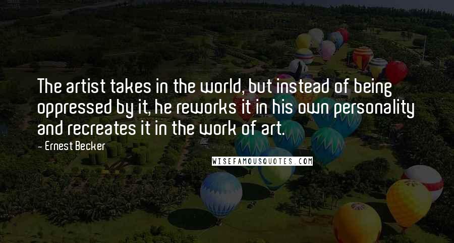 Ernest Becker quotes: The artist takes in the world, but instead of being oppressed by it, he reworks it in his own personality and recreates it in the work of art. Ernest Becker quotes: The artist takes in the world, but instead of being oppressed by it, he reworks it in his own personality and recreates it in the work of art.