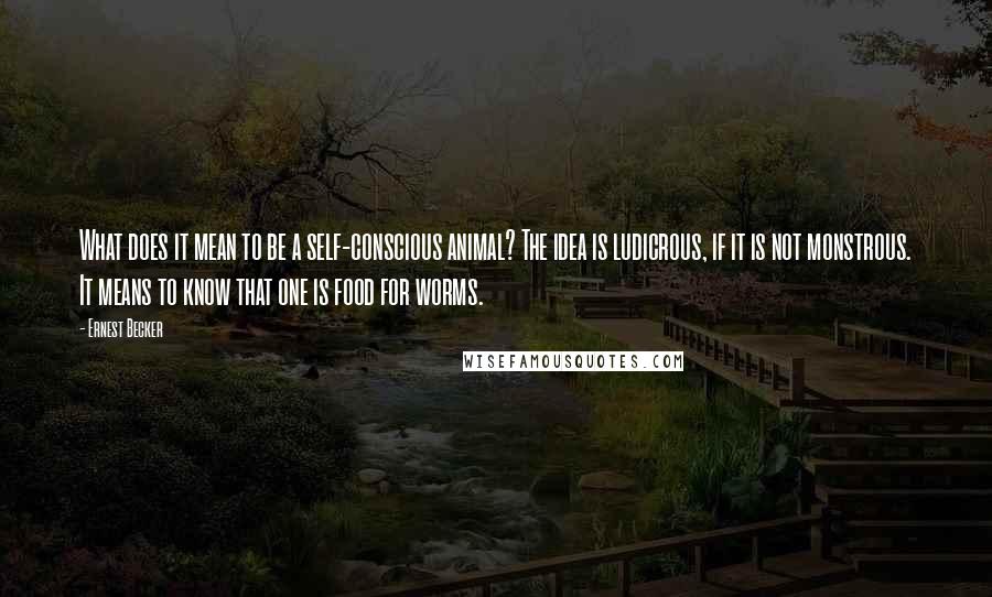 Ernest Becker quotes: What does it mean to be a self-conscious animal? The idea is ludicrous, if it is not monstrous. It means to know that one is food for worms.