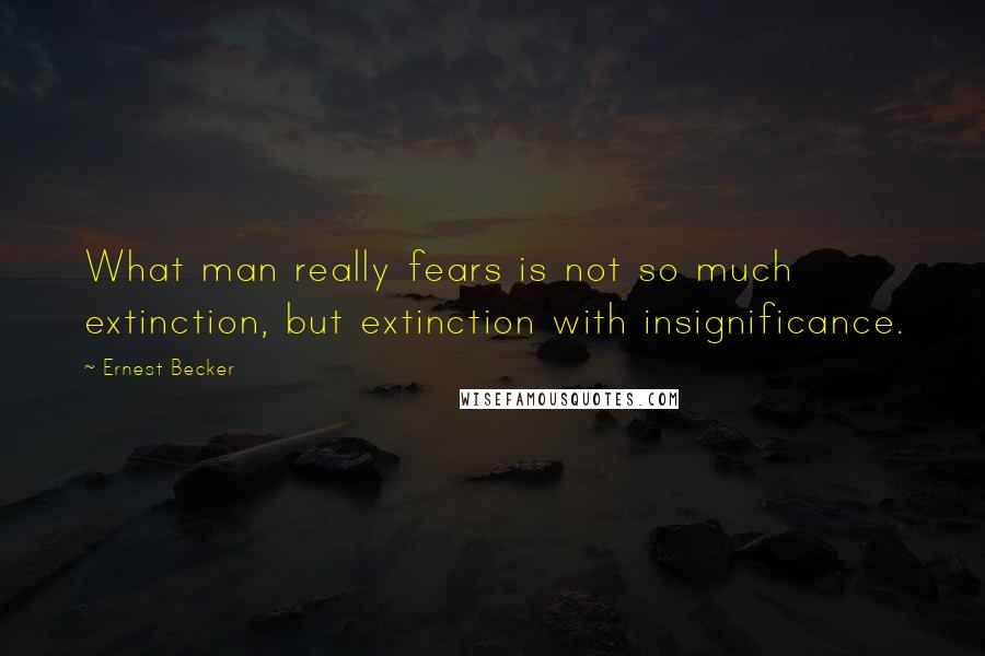 Ernest Becker quotes: What man really fears is not so much extinction, but extinction with insignificance.