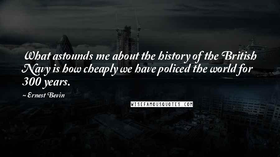 Ernest Bevin quotes: What astounds me about the history of the British Navy is how cheaply we have policed the world for 300 years.