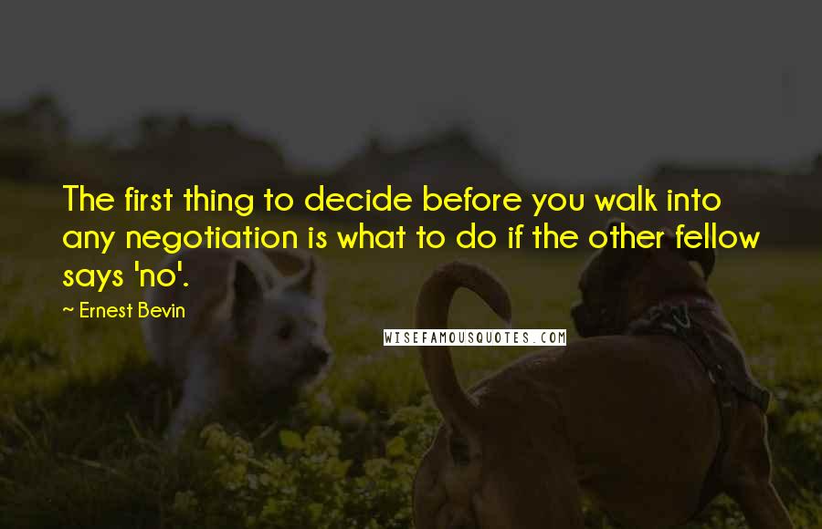 Ernest Bevin quotes: The first thing to decide before you walk into any negotiation is what to do if the other fellow says 'no'.