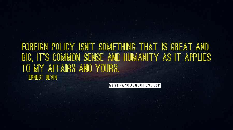 Ernest Bevin quotes: Foreign policy isn't something that is great and big, it's common sense and humanity as it applies to my affairs and yours.