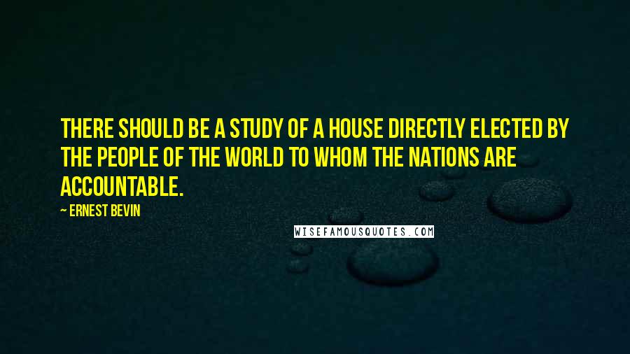Ernest Bevin quotes: There should be a study of a house directly elected by the people of the world to whom the nations are accountable.