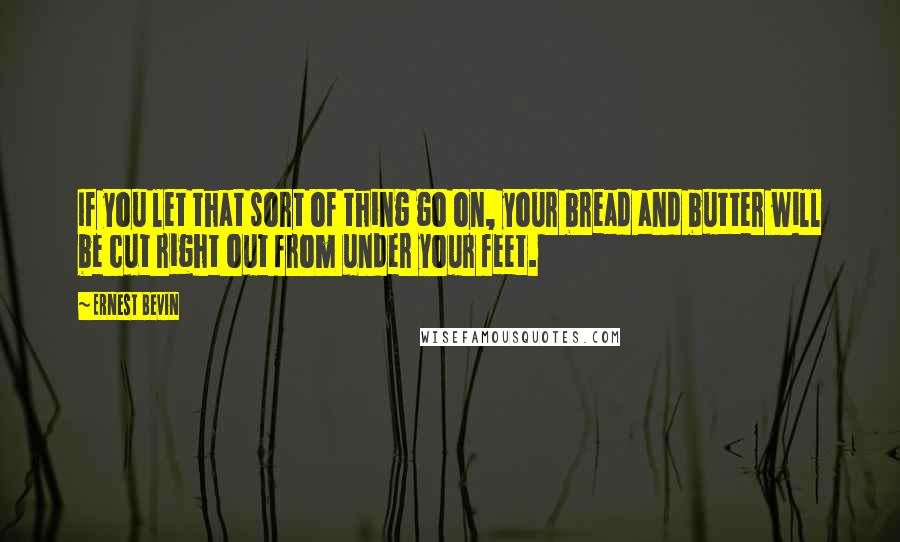 Ernest Bevin quotes: If you let that sort of thing go on, your bread and butter will be cut right out from under your feet.