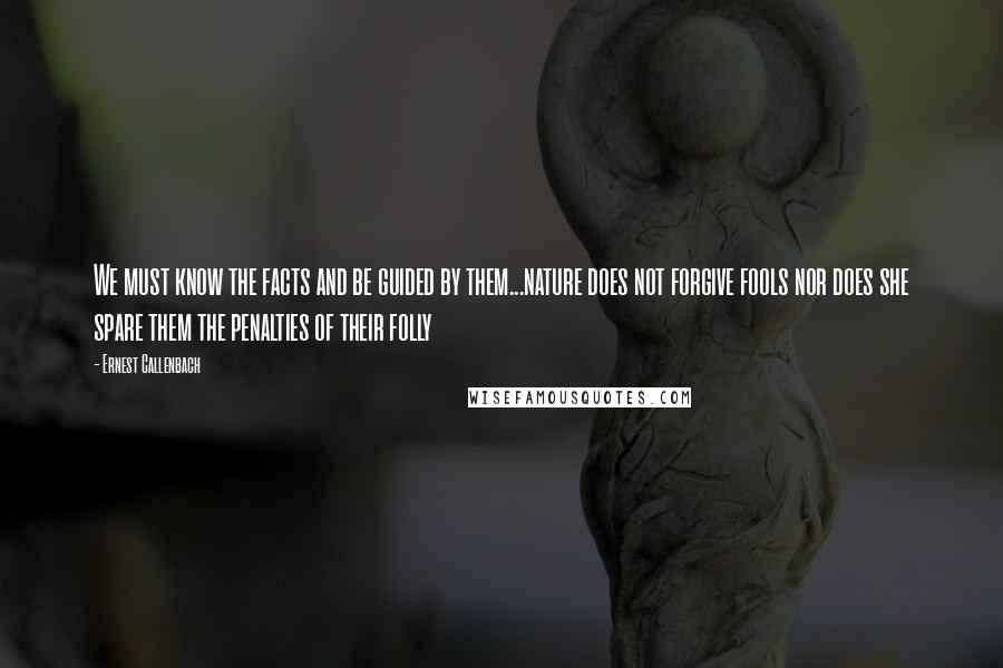 Ernest Callenbach quotes: We must know the facts and be guided by them...nature does not forgive fools nor does she spare them the penalties of their folly
