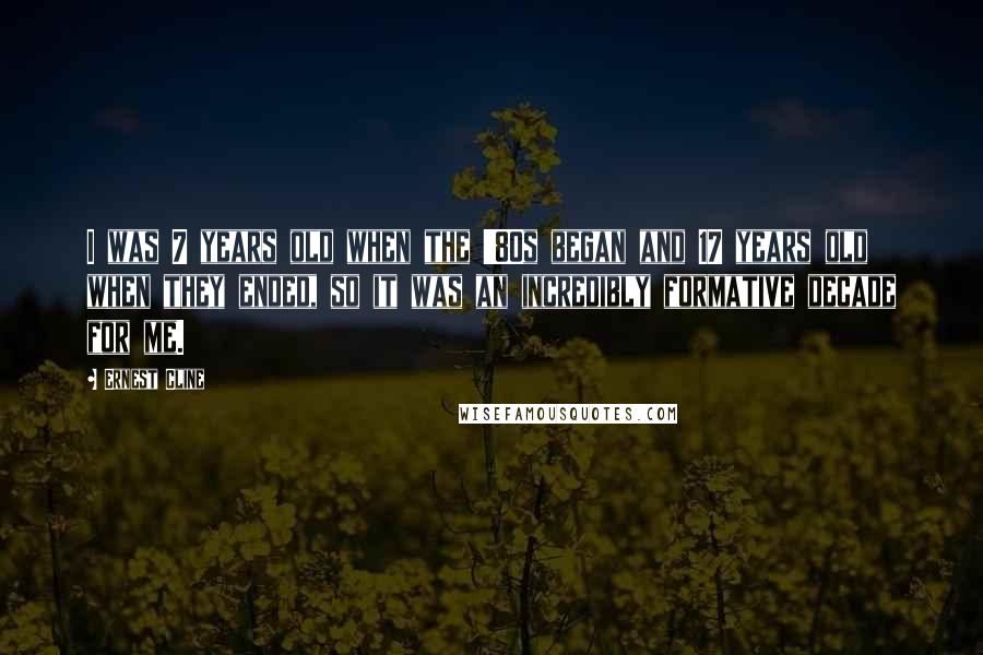 Ernest Cline quotes: I was 7 years old when the '80s began and 17 years old when they ended, so it was an incredibly formative decade for me.