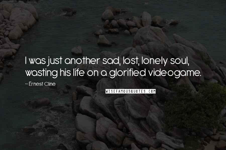 Ernest Cline quotes: I was just another sad, lost, lonely soul, wasting his life on a glorified videogame.