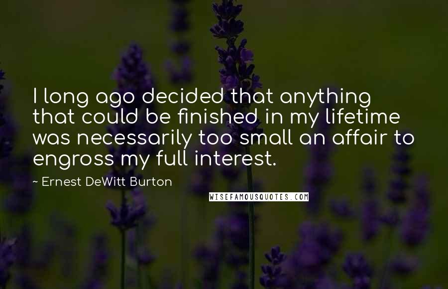 Ernest DeWitt Burton quotes: I long ago decided that anything that could be finished in my lifetime was necessarily too small an affair to engross my full interest. Ernest DeWitt Burton quotes: I long ago decided that anything that could be finished in my lifetime was necessarily too small an affair to engross my full interest.