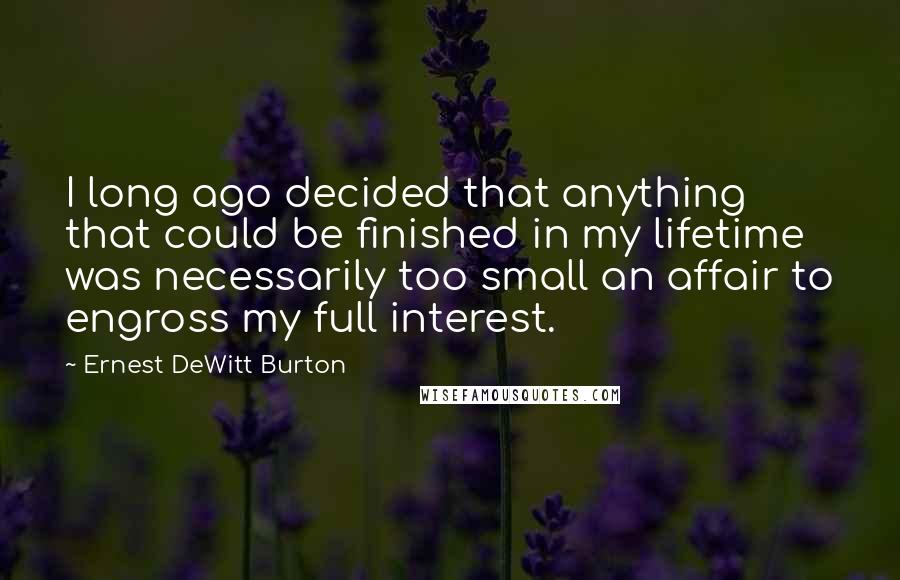 Ernest DeWitt Burton quotes: I long ago decided that anything that could be finished in my lifetime was necessarily too small an affair to engross my full interest.