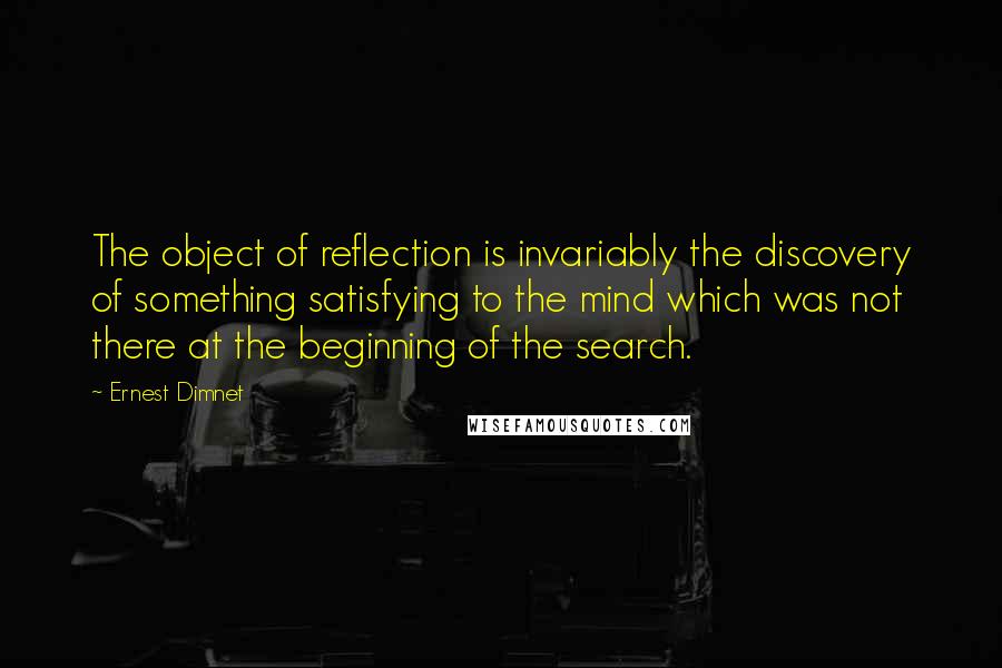 Ernest Dimnet quotes: The object of reflection is invariably the discovery of something satisfying to the mind which was not there at the beginning of the search.