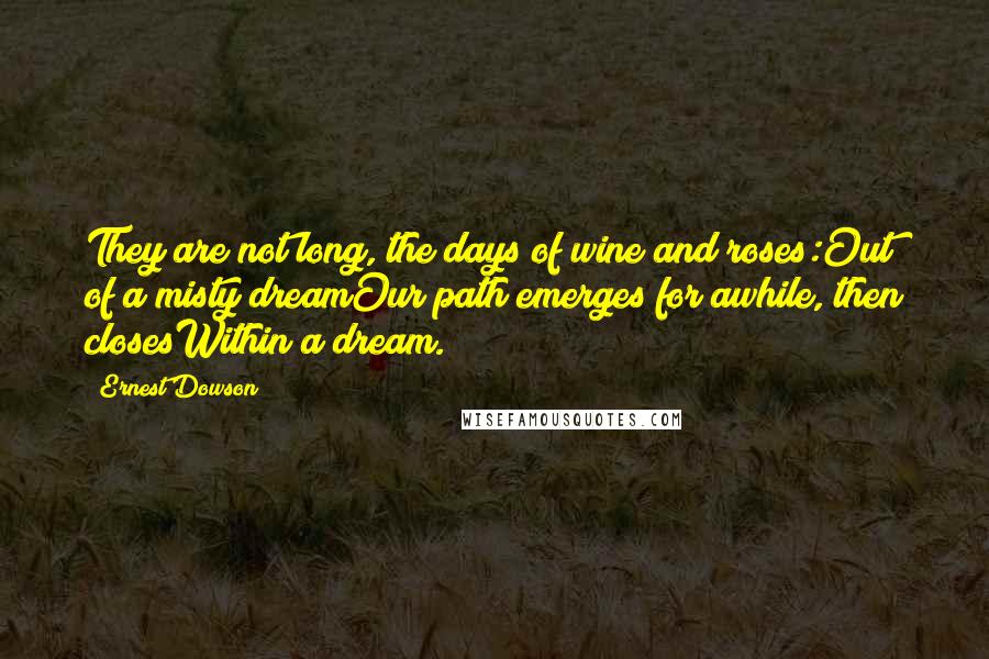 Ernest Dowson quotes: They are not long, the days of wine and roses:Out of a misty dreamOur path emerges for awhile, then closesWithin a dream. Ernest Dowson quotes: They are not long, the days of wine and roses:Out of a misty dreamOur path emerges for awhile, then closesWithin a dream.