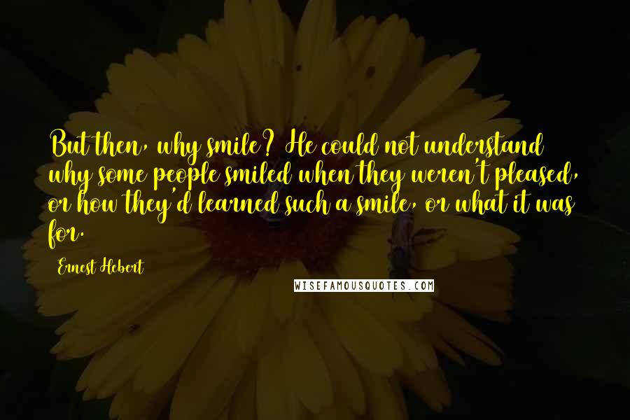Ernest Hebert quotes: But then, why smile? He could not understand why some people smiled when they weren't pleased, or how they'd learned such a smile, or what it was for. Ernest Hebert quotes: But then, why smile? He could not understand why some people smiled when they weren't pleased, or how they'd learned such a smile, or what it was for.