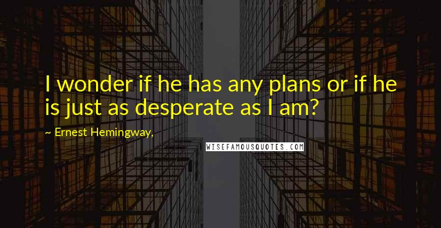 Ernest Hemingway, quotes: I wonder if he has any plans or if he is just as desperate as I am?