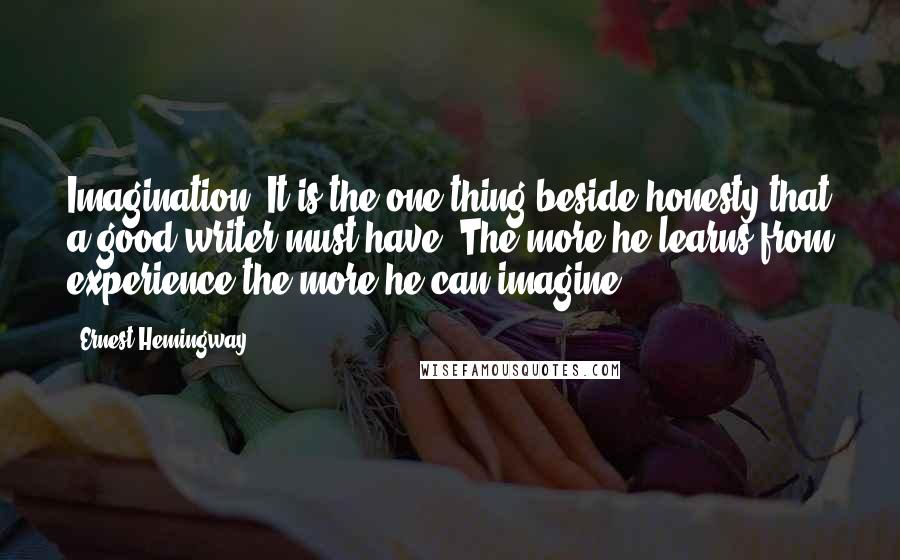 Ernest Hemingway, quotes: Imagination? It is the one thing beside honesty that a good writer must have. The more he learns from experience the more he can imagine. Ernest Hemingway, quotes: Imagination? It is the one thing beside honesty that a good writer must have. The more he learns from experience the more he can imagine.