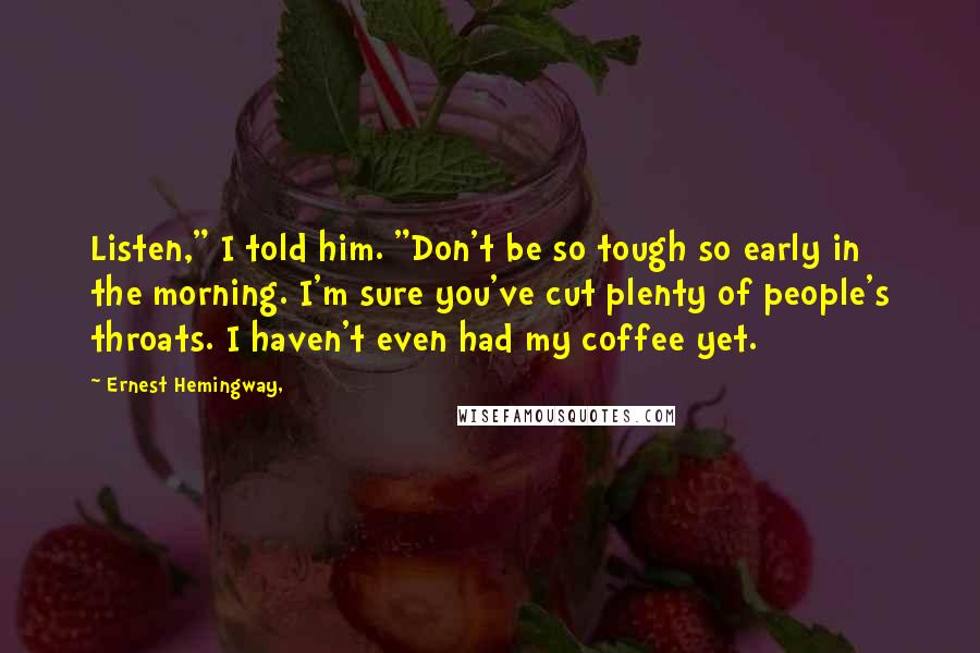 Ernest Hemingway, quotes: Listen," I told him. "Don't be so tough so early in the morning. I'm sure you've cut plenty of people's throats. I haven't even had my coffee yet.