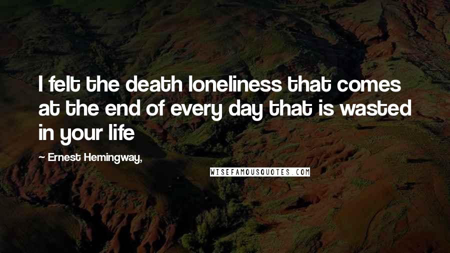 Ernest Hemingway, quotes: I felt the death loneliness that comes at the end of every day that is wasted in your life