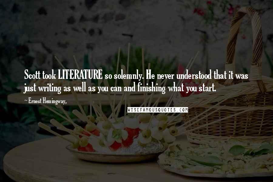 Ernest Hemingway, quotes: Scott took LITERATURE so solemnly. He never understood that it was just writing as well as you can and finishing what you start.