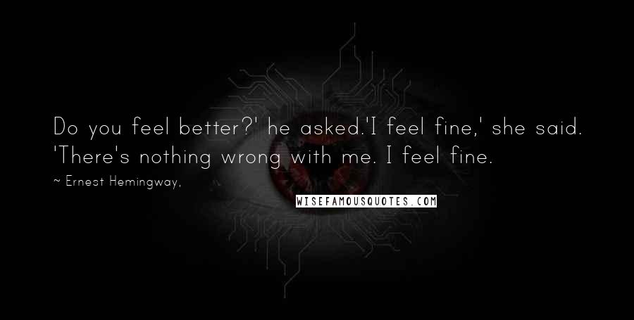 Ernest Hemingway, quotes: Do you feel better?' he asked.'I feel fine,' she said. 'There's nothing wrong with me. I feel fine.