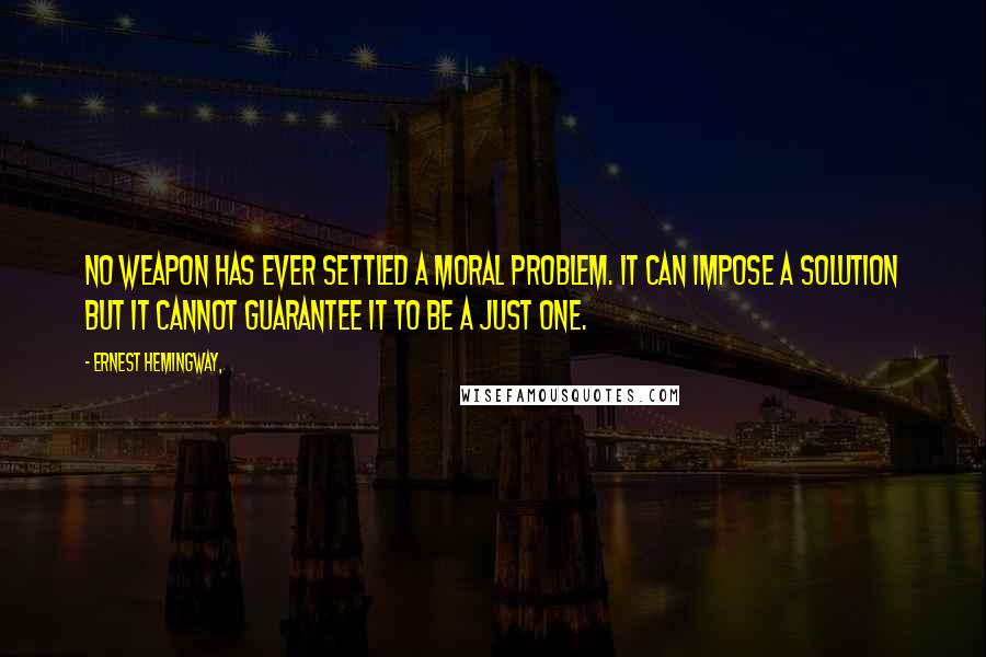Ernest Hemingway, quotes: No weapon has ever settled a moral problem. It can impose a solution but it cannot guarantee it to be a just one. Ernest Hemingway, quotes: No weapon has ever settled a moral problem. It can impose a solution but it cannot guarantee it to be a just one.