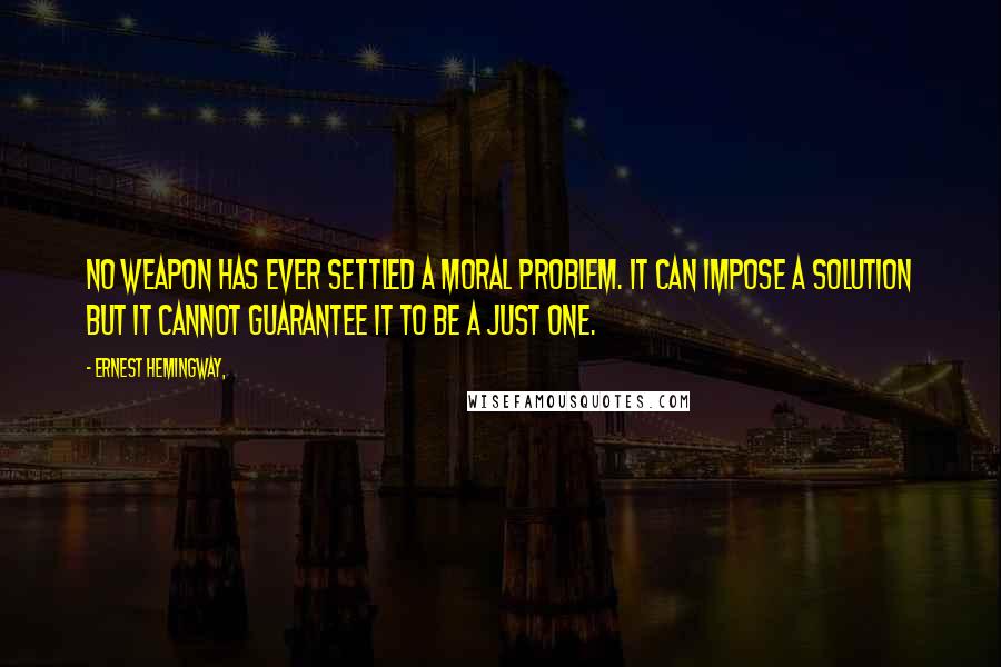 Ernest Hemingway, quotes: No weapon has ever settled a moral problem. It can impose a solution but it cannot guarantee it to be a just one.