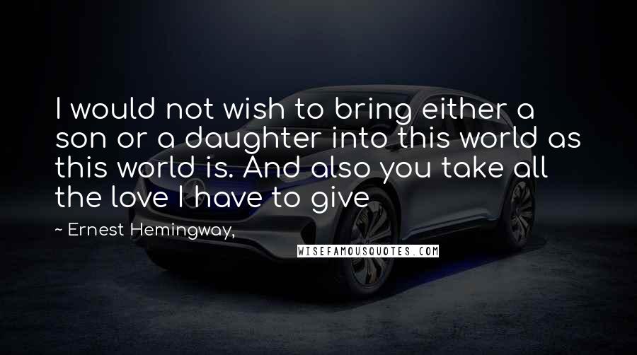 Ernest Hemingway, quotes: I would not wish to bring either a son or a daughter into this world as this world is. And also you take all the love I have to give