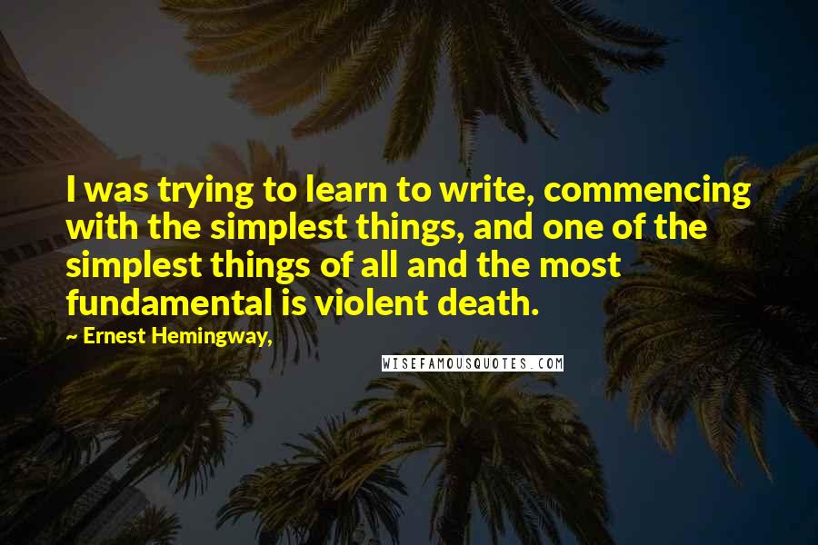 Ernest Hemingway, quotes: I was trying to learn to write, commencing with the simplest things, and one of the simplest things of all and the most fundamental is violent death.