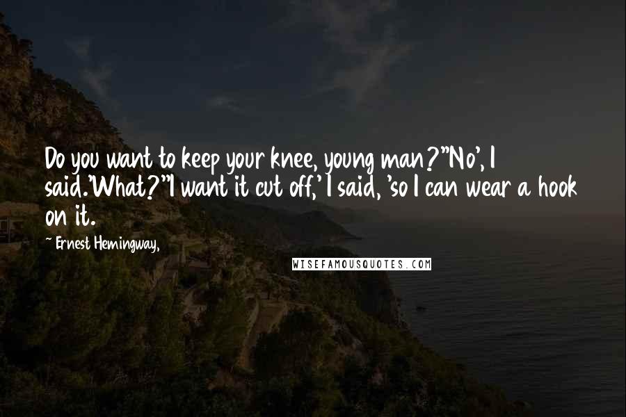 Ernest Hemingway, quotes: Do you want to keep your knee, young man?''No', I said.'What?''I want it cut off,' I said, 'so I can wear a hook on it.