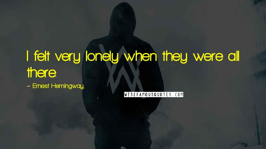 Ernest Hemingway, quotes: I felt very lonely when they were all there. Ernest Hemingway, quotes: I felt very lonely when they were all there.