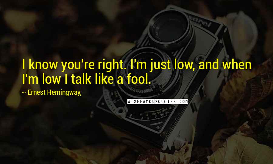 Ernest Hemingway, quotes: I know you're right. I'm just low, and when I'm low I talk like a fool.