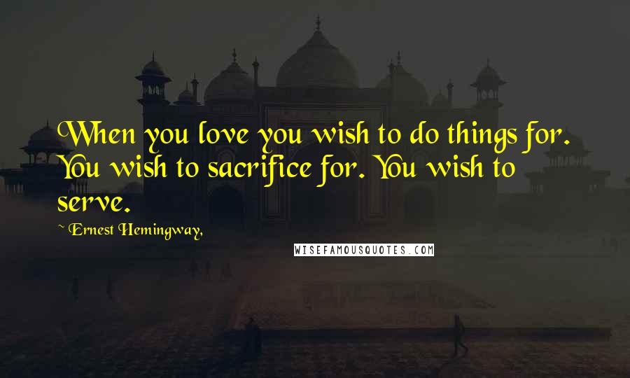Ernest Hemingway, quotes: When you love you wish to do things for. You wish to sacrifice for. You wish to serve. Ernest Hemingway, quotes: When you love you wish to do things for. You wish to sacrifice for. You wish to serve.