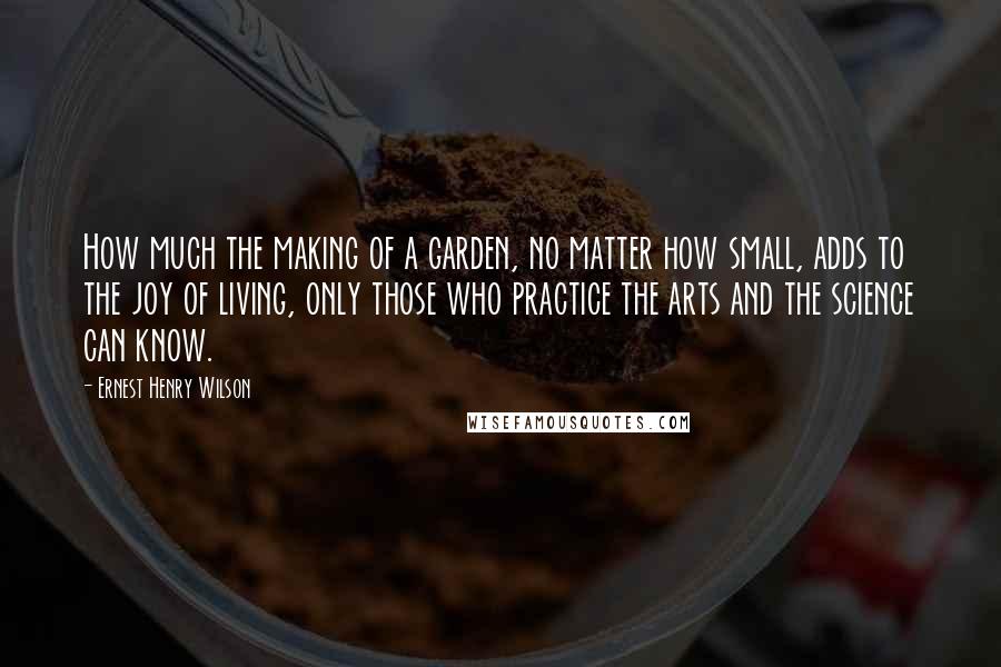 Ernest Henry Wilson quotes: How much the making of a garden, no matter how small, adds to the joy of living, only those who practice the arts and the science can know.