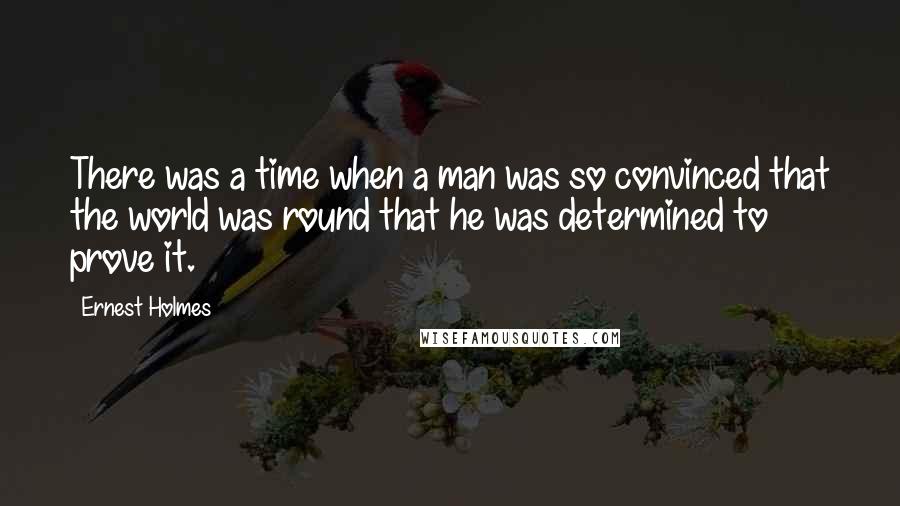 Ernest Holmes quotes: There was a time when a man was so convinced that the world was round that he was determined to prove it.