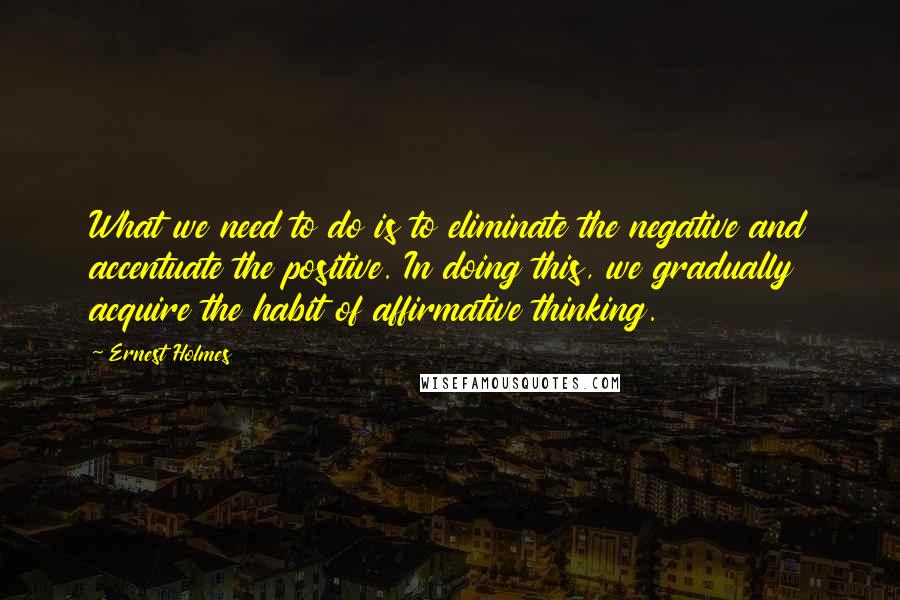 Ernest Holmes quotes: What we need to do is to eliminate the negative and accentuate the positive. In doing this, we gradually acquire the habit of affirmative thinking.