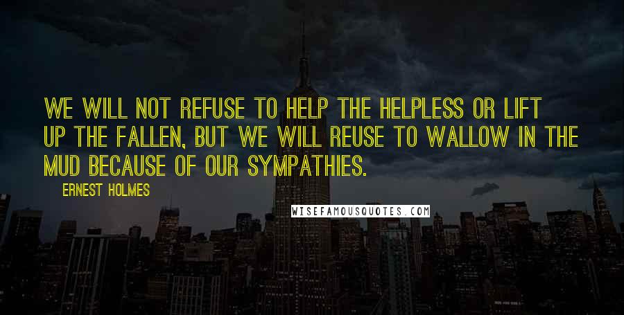 Ernest Holmes quotes: We will not refuse to help the helpless or lift up the fallen, but we will reuse to wallow in the mud because of our sympathies.