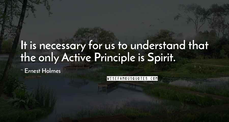 Ernest Holmes quotes: It is necessary for us to understand that the only Active Principle is Spirit.