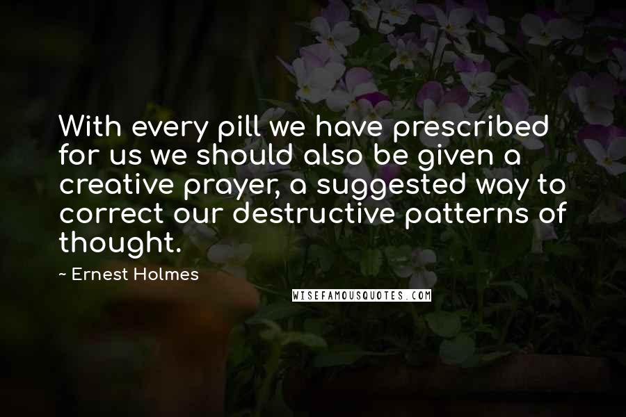 Ernest Holmes quotes: With every pill we have prescribed for us we should also be given a creative prayer, a suggested way to correct our destructive patterns of thought.