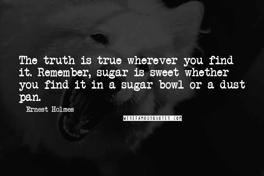 Ernest Holmes quotes: The truth is true wherever you find it. Remember, sugar is sweet whether you find it in a sugar bowl or a dust pan.