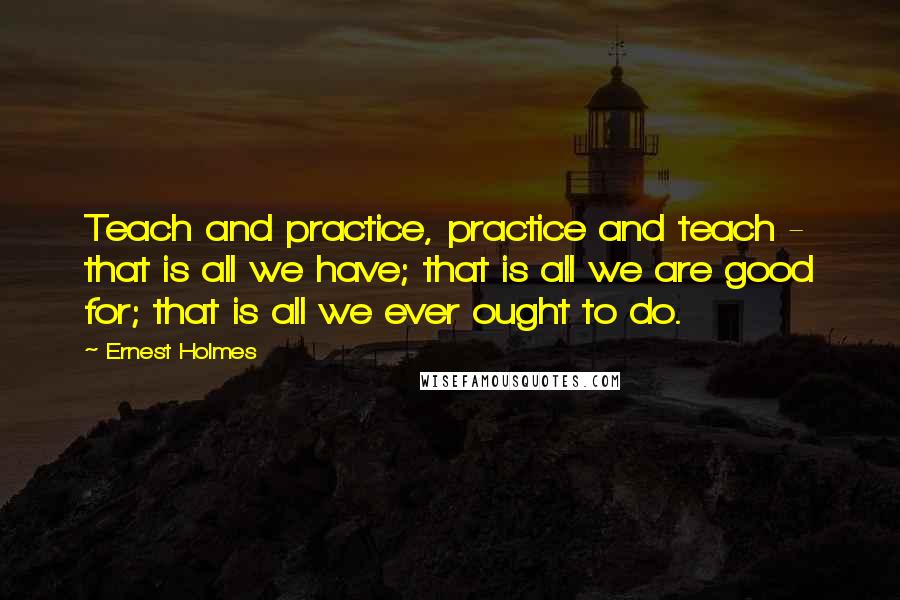 Ernest Holmes quotes: Teach and practice, practice and teach - that is all we have; that is all we are good for; that is all we ever ought to do.