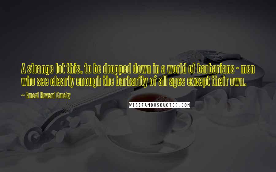 Ernest Howard Crosby quotes: A strange lot this, to be dropped down in a world of barbarians - men who see clearly enough the barbarity of all ages except their own.