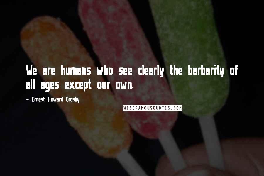 Ernest Howard Crosby quotes: We are humans who see clearly the barbarity of all ages except our own.