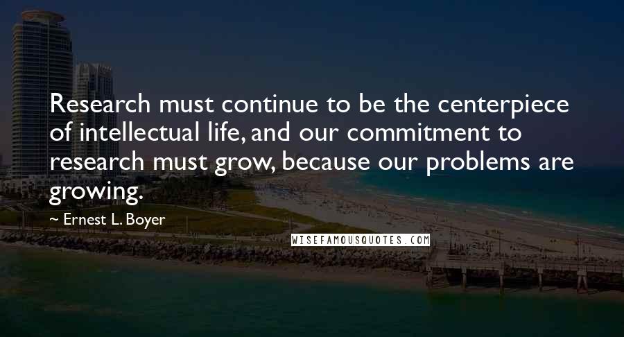 Ernest L. Boyer quotes: Research must continue to be the centerpiece of intellectual life, and our commitment to research must grow, because our problems are growing.