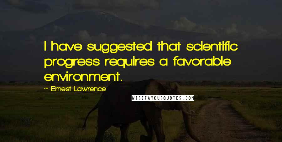 Ernest Lawrence quotes: I have suggested that scientific progress requires a favorable environment.