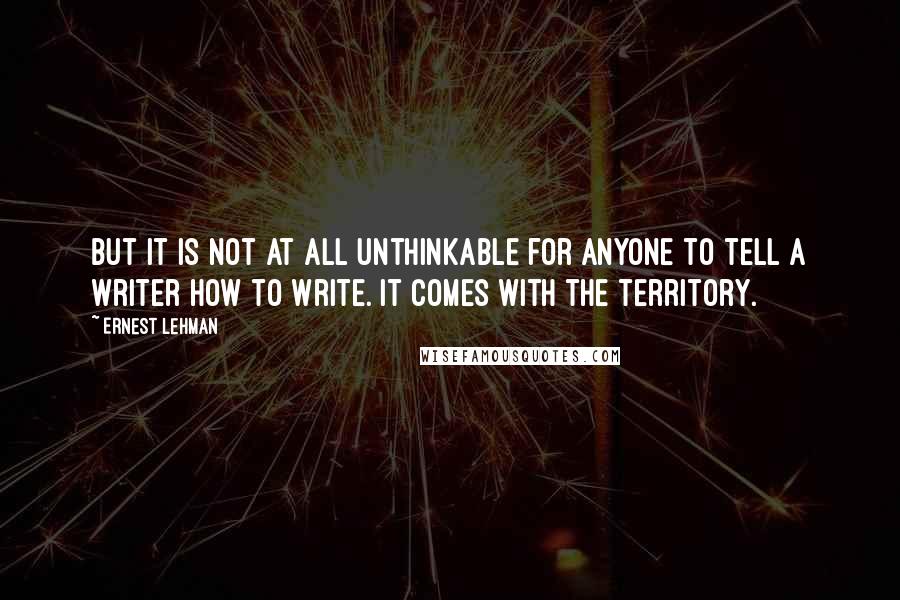 Ernest Lehman quotes: But it is not at all unthinkable for anyone to tell a writer how to write. It comes with the territory.