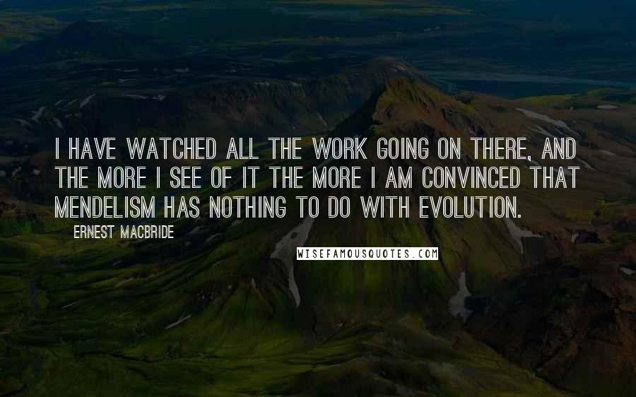 Ernest MacBride quotes: I have watched all the work going on there, and the more I see of it the more I am convinced that Mendelism has nothing to do with evolution.