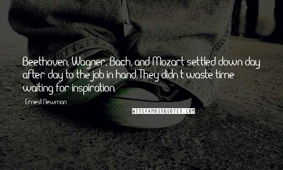 Ernest Newman quotes: Beethoven, Wagner, Bach, and Mozart settled down day after day to the job in hand. They didn't waste time waiting for inspiration.