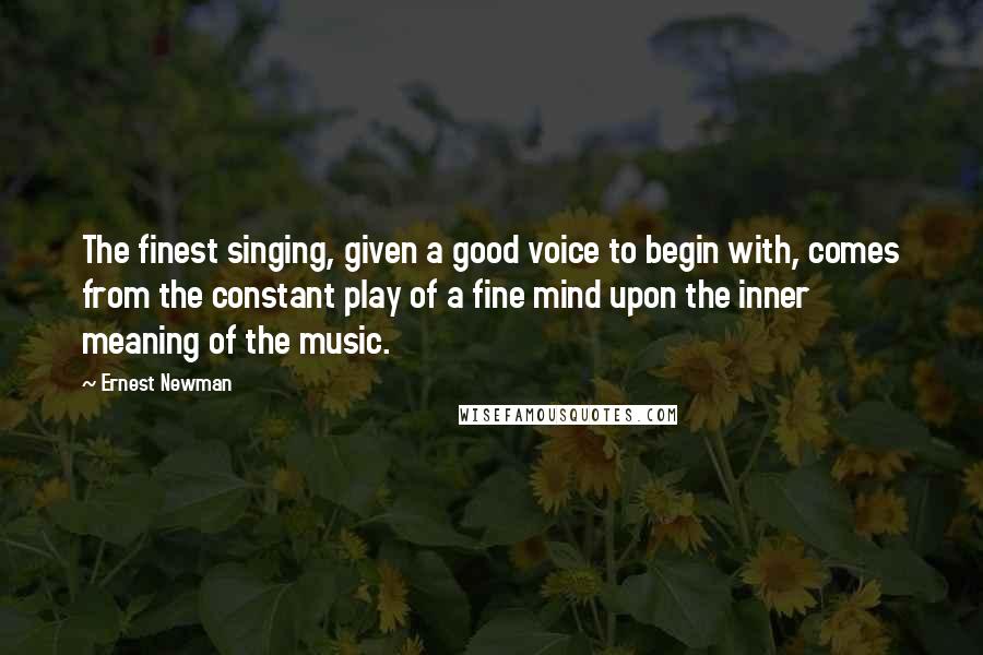 Ernest Newman quotes: The finest singing, given a good voice to begin with, comes from the constant play of a fine mind upon the inner meaning of the music. Ernest Newman quotes: The finest singing, given a good voice to begin with, comes from the constant play of a fine mind upon the inner meaning of the music.