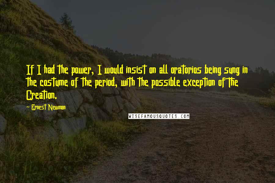 Ernest Newman quotes: If I had the power, I would insist on all oratorios being sung in the costume of the period, with the possible exception of The Creation. Ernest Newman quotes: If I had the power, I would insist on all oratorios being sung in the costume of the period, with the possible exception of The Creation.