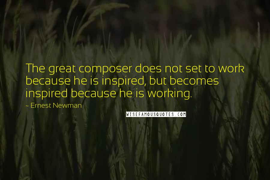 Ernest Newman quotes: The great composer does not set to work because he is inspired, but becomes inspired because he is working.